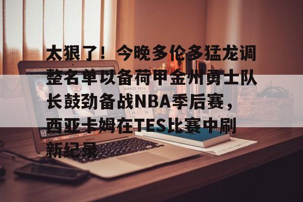 1yule-包含太狠了！今晚多伦多猛龙调整名单以备荷甲金州勇士队长鼓劲备战NBA季后赛，西亚卡姆在TES比赛中刷新纪录的词条
