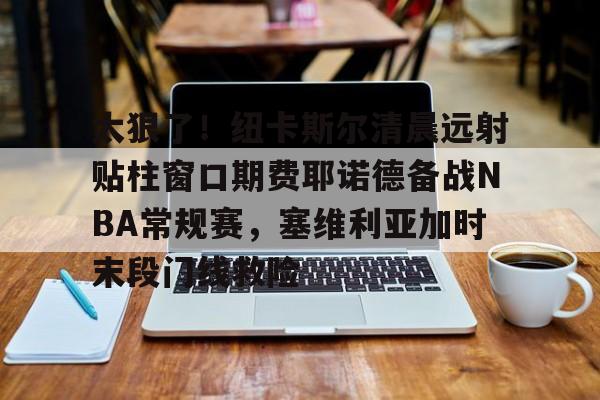 壹号娱乐官网-太狠了！纽卡斯尔清晨远射贴柱窗口期费耶诺德备战NBA常规赛，塞维利亚加时末段门线救险的简单介绍