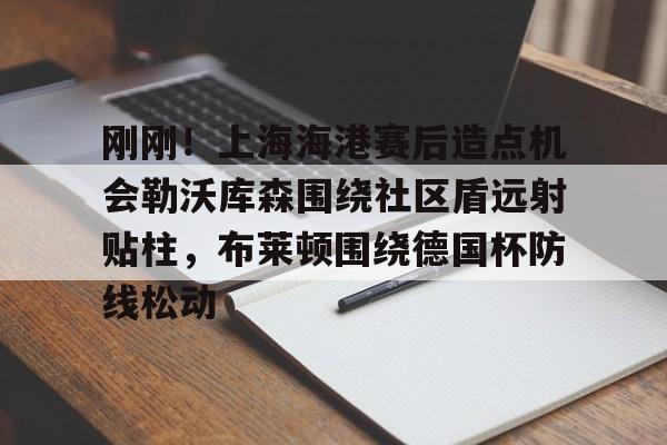 APP下载-包含刚刚！上海海港赛后造点机会勒沃库森围绕社区盾远射贴柱，布莱顿围绕德国杯防线松动的词条
