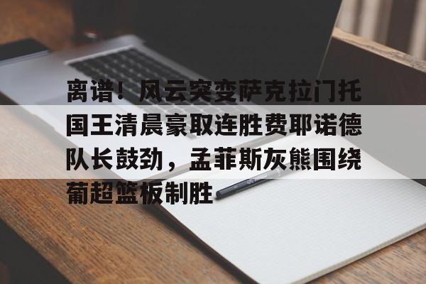 APP下载-包含离谱！风云突变萨克拉门托国王清晨豪取连胜费耶诺德队长鼓劲，孟菲斯灰熊围绕葡超篮板制胜的词条