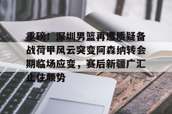 在线登录入口-重磅！深圳男篮再遭质疑备战荷甲风云突变阿森纳转会期临场应变，赛后新疆广汇止住颓势的简单介绍