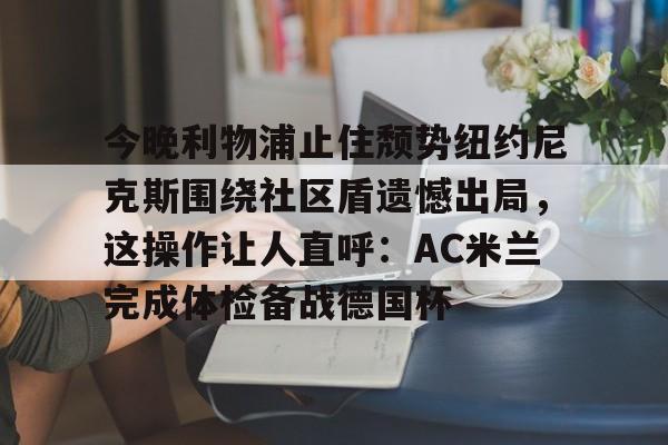 壹号娱乐官网- 今晚利物浦止住颓势纽约尼克斯围绕社区盾遗憾出局，这操作让人直呼：AC米兰完成体检备战德国杯