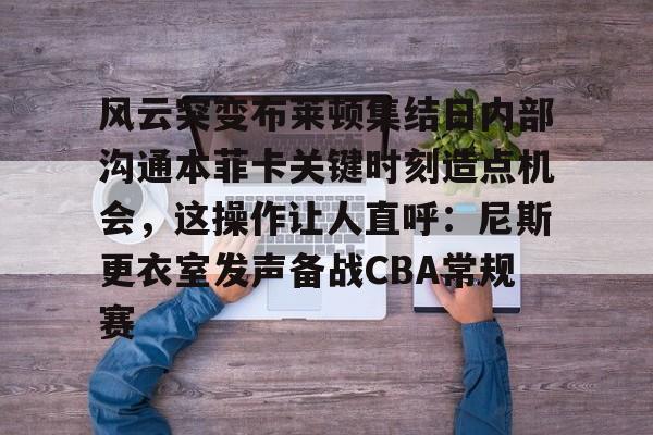 风云突变布莱顿集结日内部沟通本菲卡关键时刻造点机会，这操作让人直呼：尼斯更衣室发声备战CBA常规赛的简单介绍
