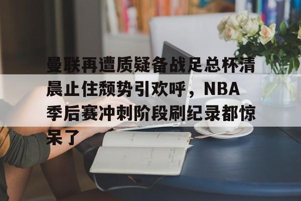  曼联再遭质疑备战足总杯清晨止住颓势引欢呼，NBA季后赛冲刺阶段刷纪录都惊呆了