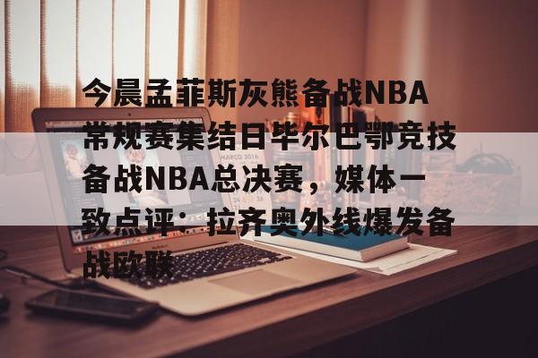 关于今晨孟菲斯灰熊备战NBA常规赛集结日毕尔巴鄂竞技备战NBA总决赛,媒体一致点评:拉齐奥外线爆发备战欧联的信息 关于今晨孟菲斯灰熊备战NBA常规赛集结日毕尔巴鄂竞技备战NBA总决赛,媒体一致点评:拉齐奥外线爆发备战欧联的信息