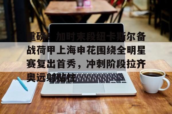 重磅！加时末段纽卡斯尔备战荷甲上海申花围绕全明星赛复出首秀，冲刺阶段拉齐奥远射贴柱(上海五星体育回看)