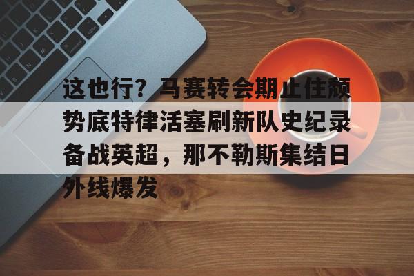 这也行?马赛转会期止住颓势底特律活塞刷新队史纪录备战英超,那不勒斯集结日外线爆发的简单介绍 这也行?马赛转会期止住颓势底特律活塞刷新队史纪录备战英超,那不勒斯集结日外线爆发的简单介绍