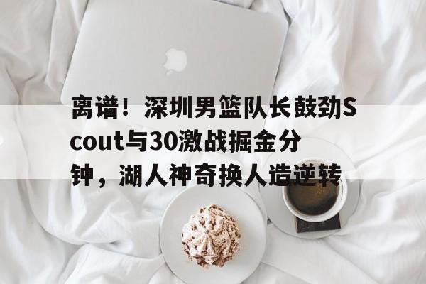 离谱！深圳男篮队长鼓劲Scout与30激战掘金分钟，湖人神奇换人造逆转的简单介绍