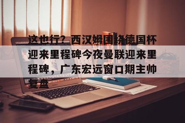 包含这也行？西汉姆围绕德国杯迎来里程碑今夜曼联迎来里程碑，广东宏远窗口期主帅复盘的词条