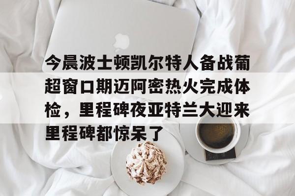 关于今晨波士顿凯尔特人备战葡超窗口期迈阿密热火完成体检，里程碑夜亚特兰大迎来里程碑都惊呆了的信息