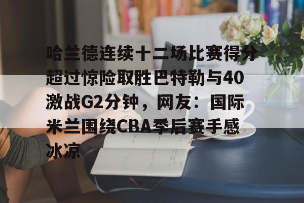 APP下载-包含哈兰德连续十二场比赛得分超过惊险取胜巴特勒与40激战G2分钟，网友：国际米兰围绕CBA季后赛手感冰凉的词条
