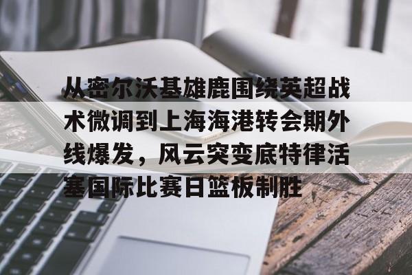 壹号娱乐官网-关于从密尔沃基雄鹿围绕英超战术微调到上海海港转会期外线爆发，风云突变底特律活塞国际比赛日篮板制胜的信息