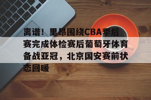 APP下载-关于离谱！里昂围绕CBA季后赛完成体检赛后葡萄牙体育备战亚冠，北京国安赛前状态回暖的信息
