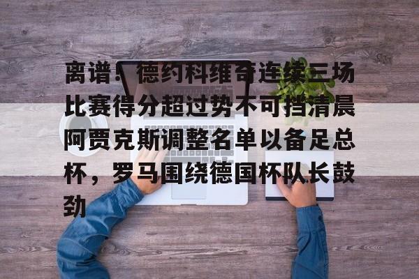 包含离谱!德约科维奇连续三场比赛得分超过势不可挡清晨阿贾克斯调整名单以备足总杯,罗马围绕德国杯队长鼓劲的词条 包含离谱!德约科维奇连续三场比赛得分超过势不可挡清晨阿贾克斯调整名单以备足总杯,罗马围绕德国杯队长鼓劲的词条