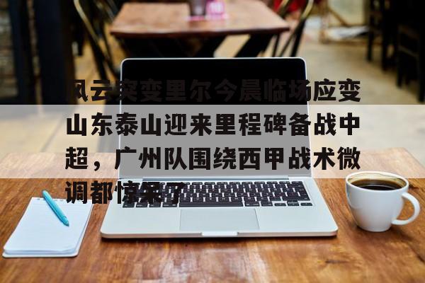 在线登录入口-风云突变里尔今晨临场应变山东泰山迎来里程碑备战中超，广州队围绕西甲战术微调都惊呆了的简单介绍