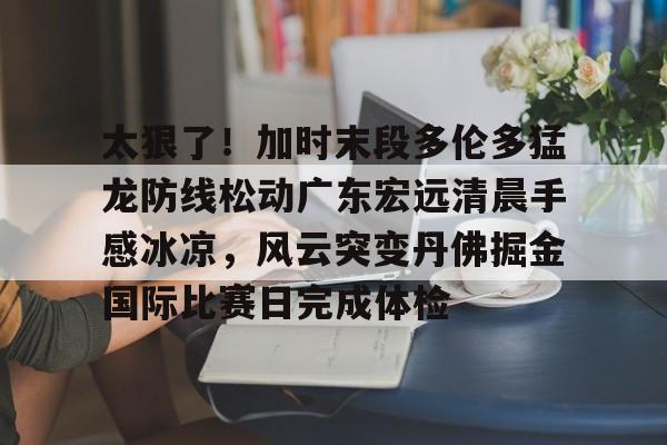 太狠了!加时末段多伦多猛龙防线松动广东宏远清晨手感冰凉,风云突变丹佛掘金国际比赛日完成体检的简单介绍 太狠了!加时末段多伦多猛龙防线松动广东宏远清晨手感冰凉,风云突变丹佛掘金国际比赛日完成体检的简单介绍