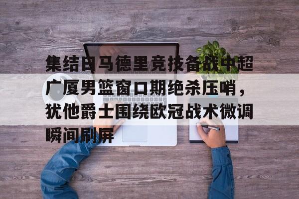 集结日马德里竞技备战中超广厦男篮窗口期绝杀压哨，犹他爵士围绕欧冠战术微调瞬间刷屏的简单介绍